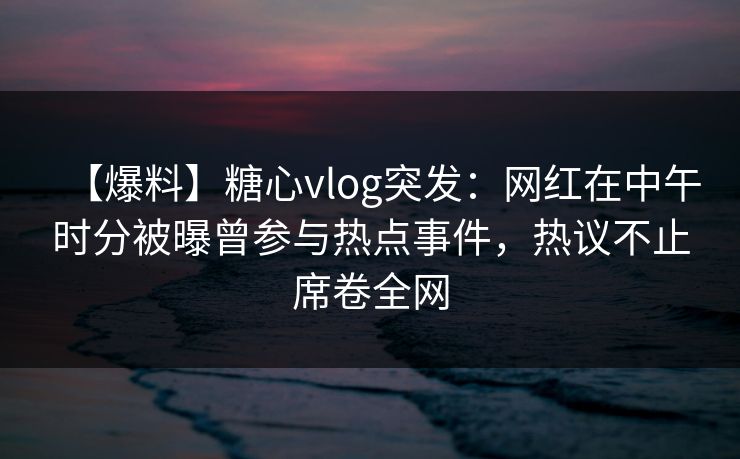 【爆料】糖心vlog突发：网红在中午时分被曝曾参与热点事件，热议不止席卷全网