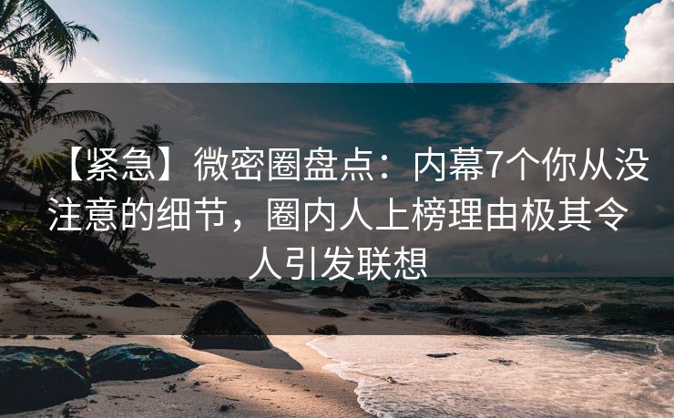 【紧急】微密圈盘点：内幕7个你从没注意的细节，圈内人上榜理由极其令人引发联想