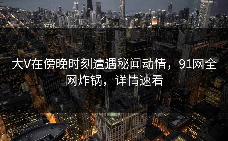 大V在傍晚时刻遭遇秘闻动情，91网全网炸锅，详情速看