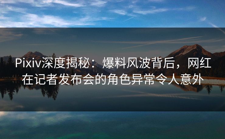 Pixiv深度揭秘：爆料风波背后，网红在记者发布会的角色异常令人意外