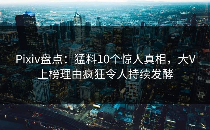 Pixiv盘点：猛料10个惊人真相，大V上榜理由疯狂令人持续发酵