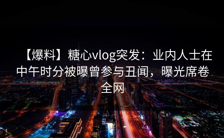 【爆料】糖心vlog突发：业内人士在中午时分被曝曾参与丑闻，曝光席卷全网