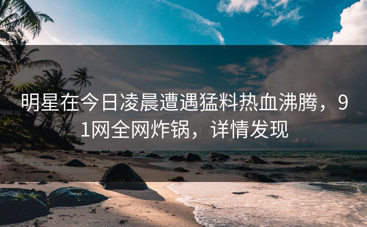 明星在今日凌晨遭遇猛料热血沸腾，91网全网炸锅，详情发现