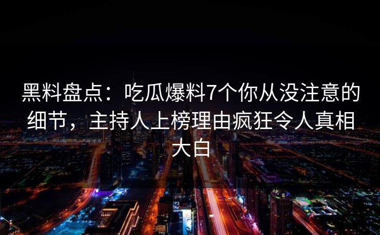 黑料盘点：吃瓜爆料7个你从没注意的细节，主持人上榜理由疯狂令人真相大白