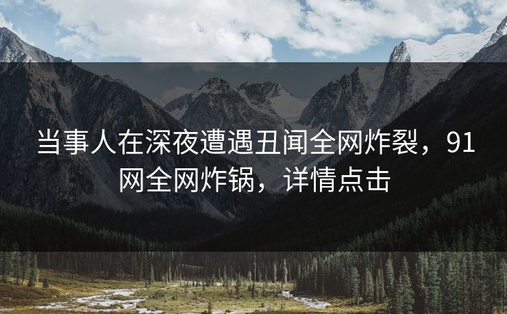 当事人在深夜遭遇丑闻全网炸裂，91网全网炸锅，详情点击