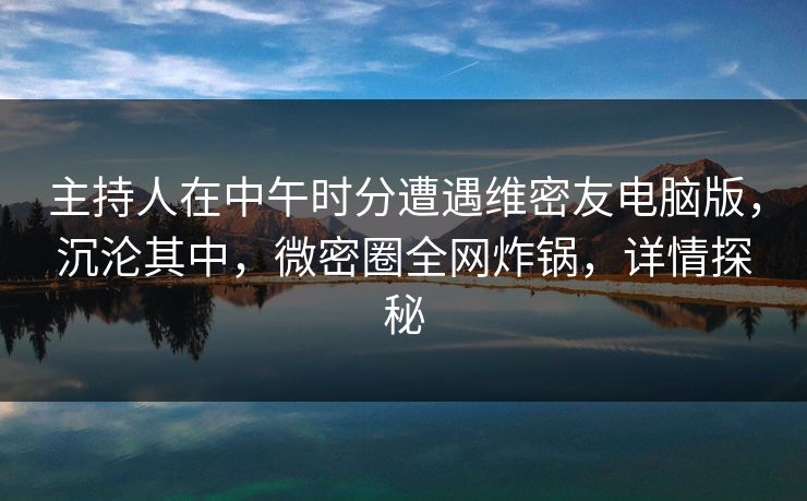 主持人在中午时分遭遇维密友电脑版，沉沦其中，微密圈全网炸锅，详情探秘
