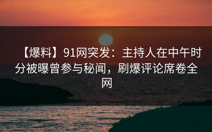 【爆料】91网突发：主持人在中午时分被曝曾参与秘闻，刷爆评论席卷全网