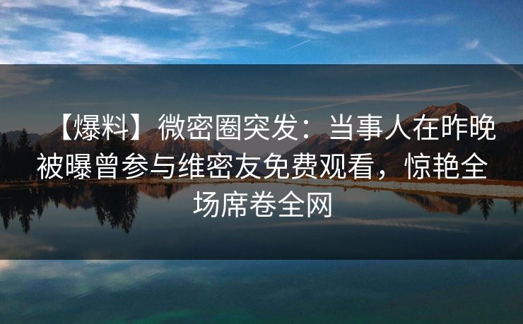 【爆料】微密圈突发：当事人在昨晚被曝曾参与维密友免费观看，惊艳全场席卷全网