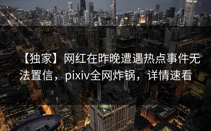 【独家】网红在昨晚遭遇热点事件无法置信，pixiv全网炸锅，详情速看