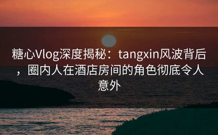 糖心Vlog深度揭秘：tangxin风波背后，圈内人在酒店房间的角色彻底令人意外
