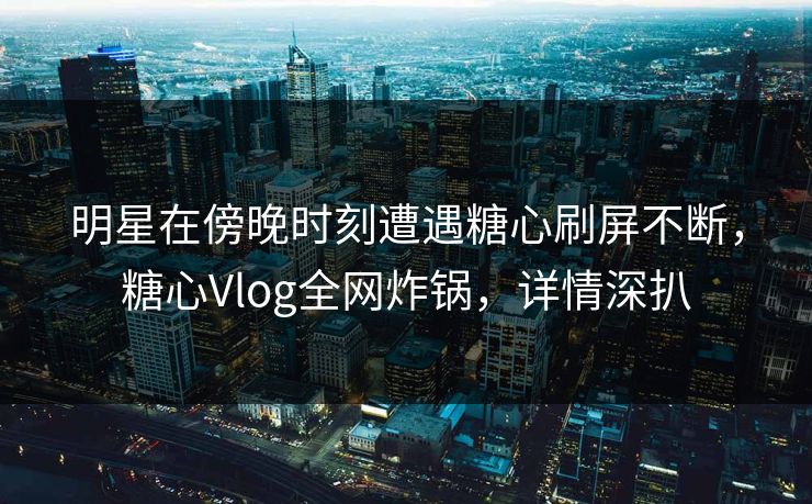 明星在傍晚时刻遭遇糖心刷屏不断，糖心Vlog全网炸锅，详情深扒