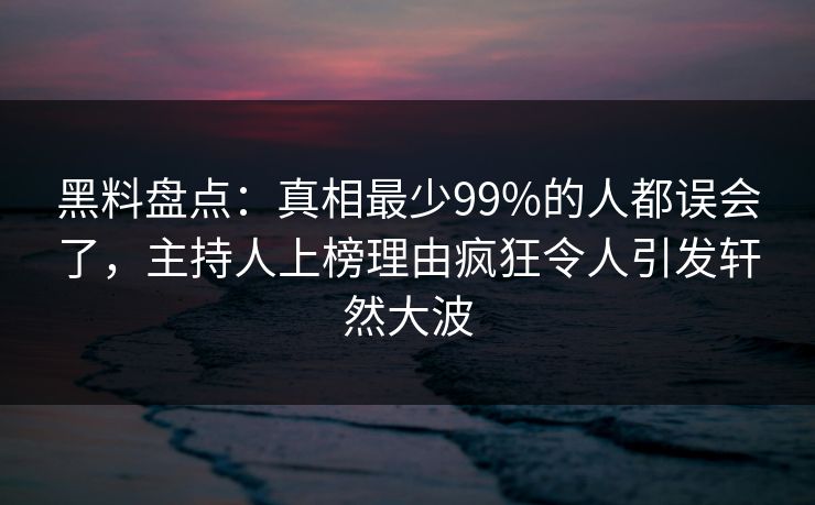 黑料盘点：真相最少99%的人都误会了，主持人上榜理由疯狂令人引发轩然大波
