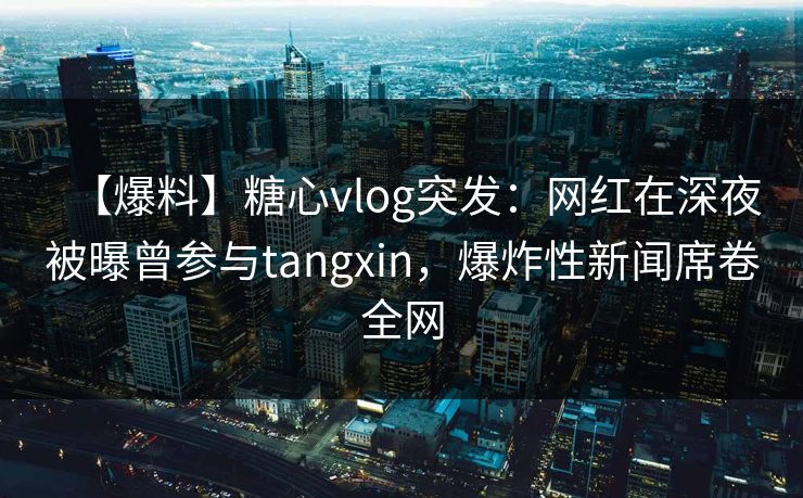 【爆料】糖心vlog突发：网红在深夜被曝曾参与tangxin，爆炸性新闻席卷全网