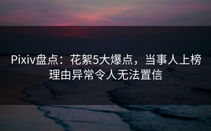 Pixiv盘点：花絮5大爆点，当事人上榜理由异常令人无法置信