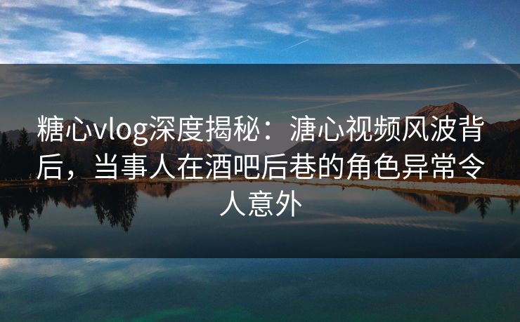 糖心vlog深度揭秘：溏心视频风波背后，当事人在酒吧后巷的角色异常令人意外