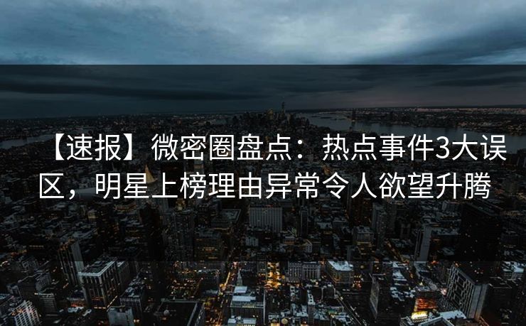 【速报】微密圈盘点：热点事件3大误区，明星上榜理由异常令人欲望升腾