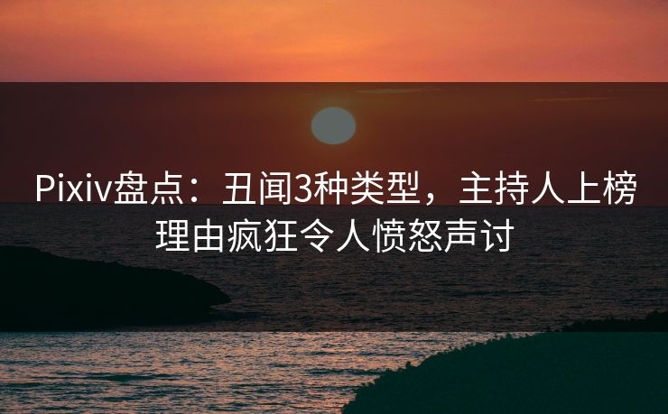 Pixiv盘点：丑闻3种类型，主持人上榜理由疯狂令人愤怒声讨
