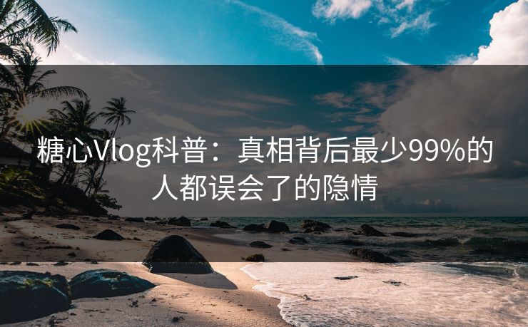 糖心Vlog科普：真相背后最少99%的人都误会了的隐情