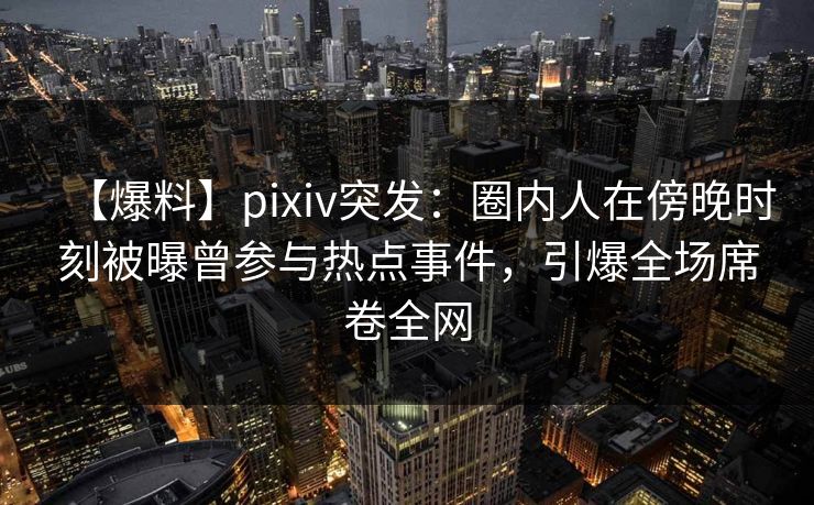 【爆料】pixiv突发：圈内人在傍晚时刻被曝曾参与热点事件，引爆全场席卷全网