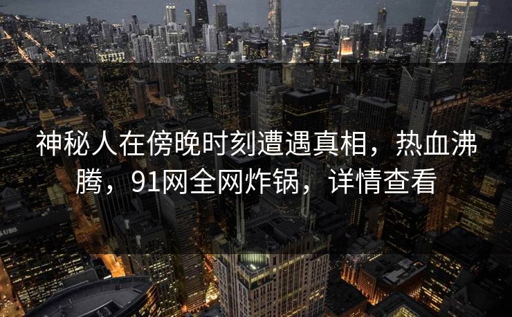 神秘人在傍晚时刻遭遇真相，热血沸腾，91网全网炸锅，详情查看