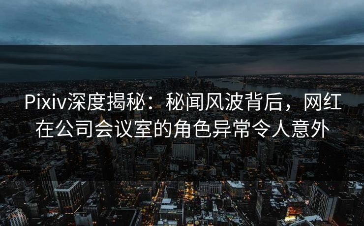 Pixiv深度揭秘：秘闻风波背后，网红在公司会议室的角色异常令人意外