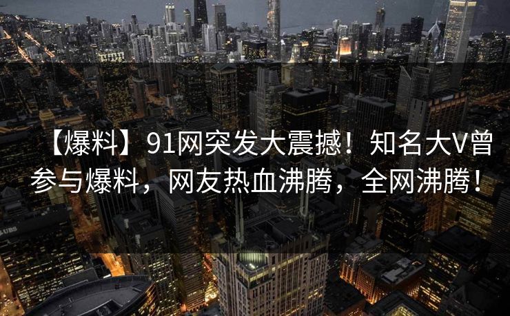 【爆料】91网突发大震撼！知名大V曾参与爆料，网友热血沸腾，全网沸腾！