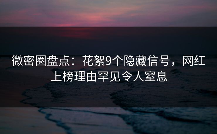 微密圈盘点：花絮9个隐藏信号，网红上榜理由罕见令人窒息