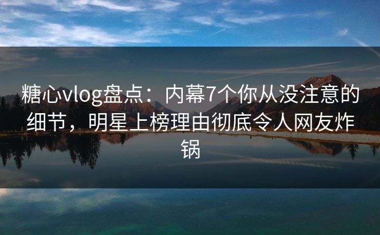 糖心vlog盘点：内幕7个你从没注意的细节，明星上榜理由彻底令人网友炸锅