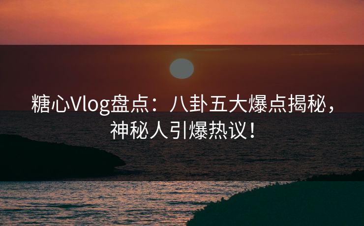 糖心Vlog盘点：八卦五大爆点揭秘，神秘人引爆热议！
