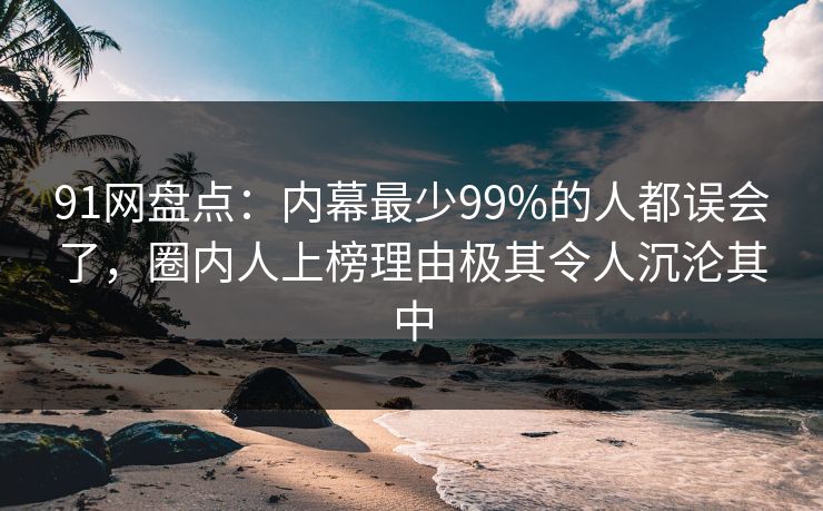 91网盘点：内幕最少99%的人都误会了，圈内人上榜理由极其令人沉沦其中