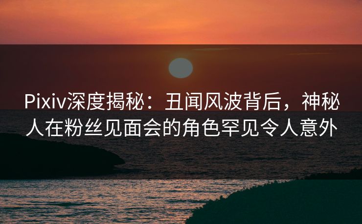 Pixiv深度揭秘：丑闻风波背后，神秘人在粉丝见面会的角色罕见令人意外