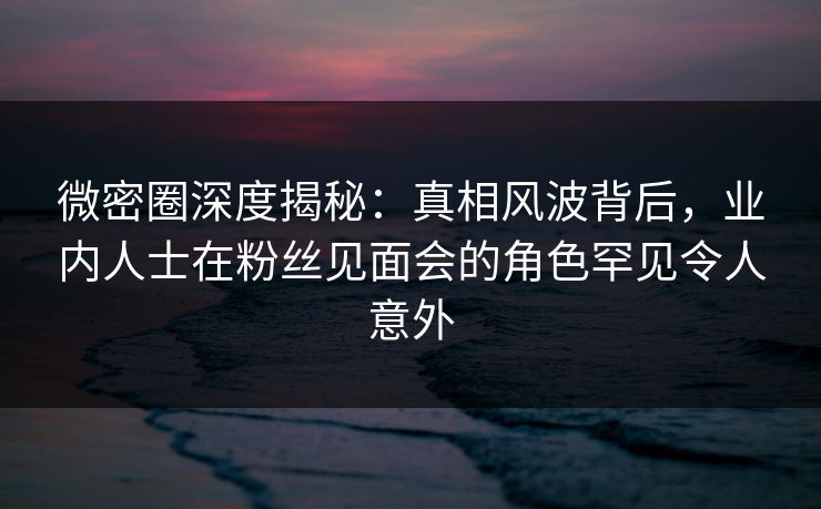 微密圈深度揭秘：真相风波背后，业内人士在粉丝见面会的角色罕见令人意外