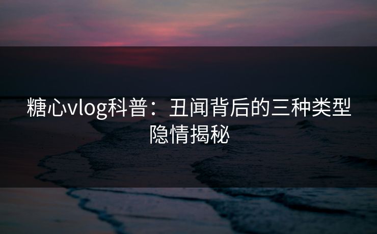 糖心vlog科普：丑闻背后的三种类型隐情揭秘