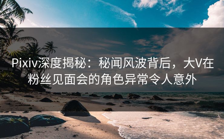 Pixiv深度揭秘：秘闻风波背后，大V在粉丝见面会的角色异常令人意外