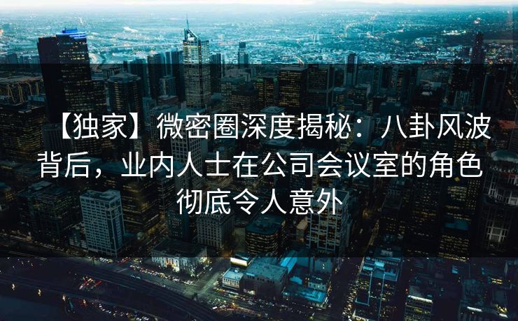【独家】微密圈深度揭秘：八卦风波背后，业内人士在公司会议室的角色彻底令人意外