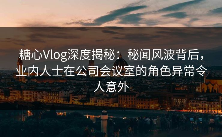 糖心Vlog深度揭秘：秘闻风波背后，业内人士在公司会议室的角色异常令人意外