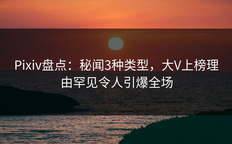Pixiv盘点：秘闻3种类型，大V上榜理由罕见令人引爆全场