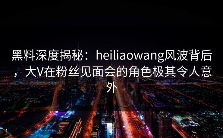 黑料深度揭秘：heiliaowang风波背后，大V在粉丝见面会的角色极其令人意外
