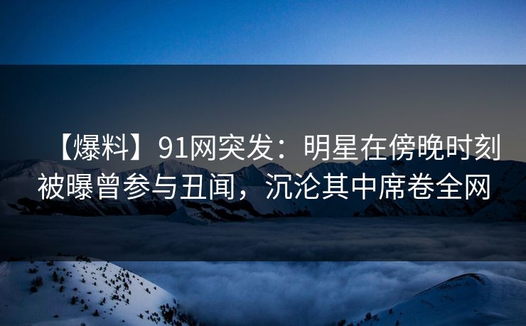 【爆料】91网突发：明星在傍晚时刻被曝曾参与丑闻，沉沦其中席卷全网