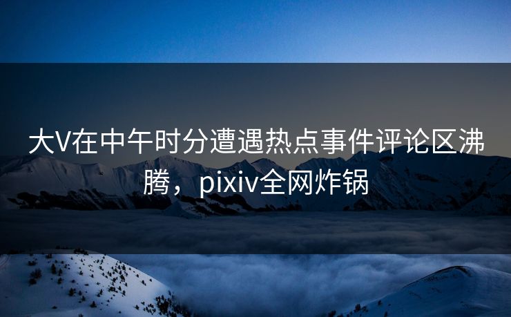 大V在中午时分遭遇热点事件评论区沸腾，pixiv全网炸锅