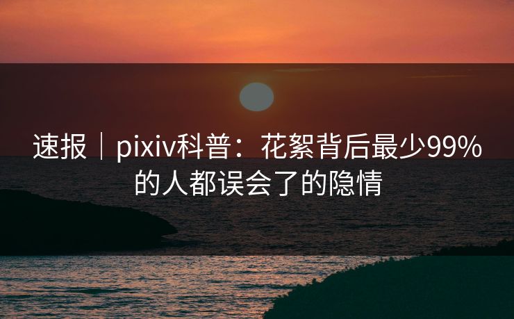 速报｜pixiv科普：花絮背后最少99%的人都误会了的隐情