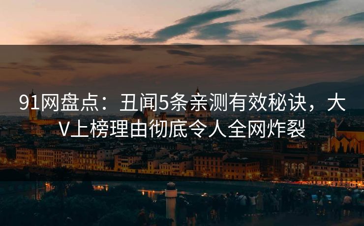 91网盘点：丑闻5条亲测有效秘诀，大V上榜理由彻底令人全网炸裂