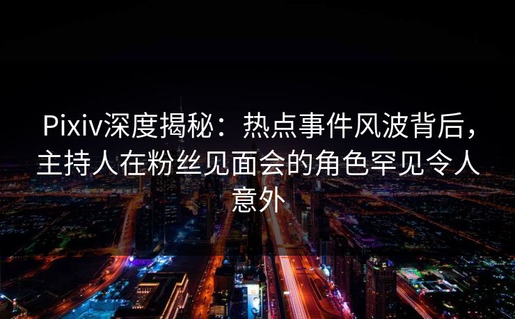 Pixiv深度揭秘：热点事件风波背后，主持人在粉丝见面会的角色罕见令人意外