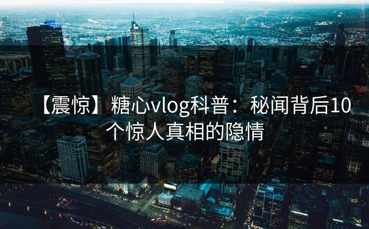 【震惊】糖心vlog科普：秘闻背后10个惊人真相的隐情