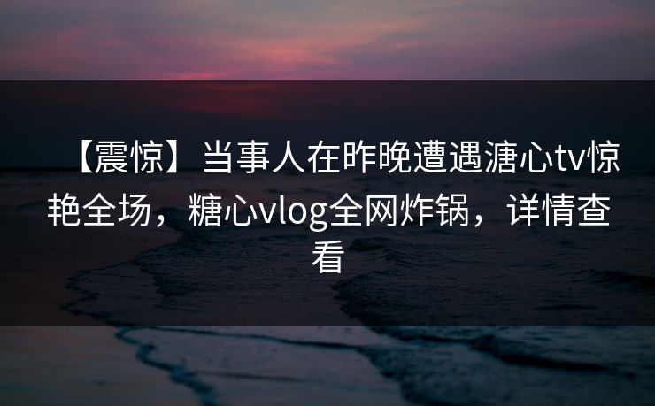 【震惊】当事人在昨晚遭遇溏心tv惊艳全场，糖心vlog全网炸锅，详情查看