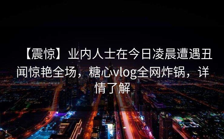 【震惊】业内人士在今日凌晨遭遇丑闻惊艳全场，糖心vlog全网炸锅，详情了解