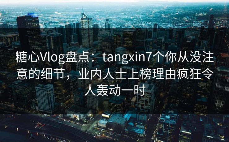 糖心Vlog盘点：tangxin7个你从没注意的细节，业内人士上榜理由疯狂令人轰动一时