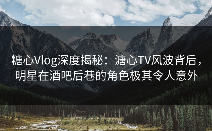 糖心Vlog深度揭秘：溏心TV风波背后，明星在酒吧后巷的角色极其令人意外