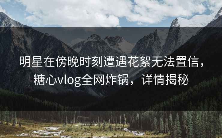 明星在傍晚时刻遭遇花絮无法置信，糖心vlog全网炸锅，详情揭秘