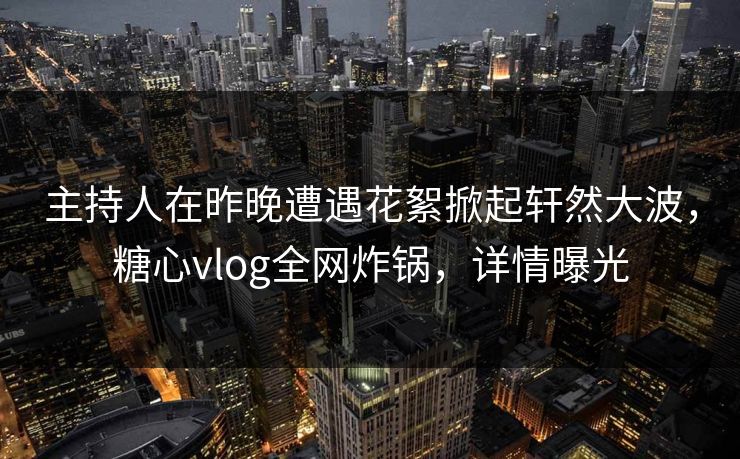 主持人在昨晚遭遇花絮掀起轩然大波，糖心vlog全网炸锅，详情曝光